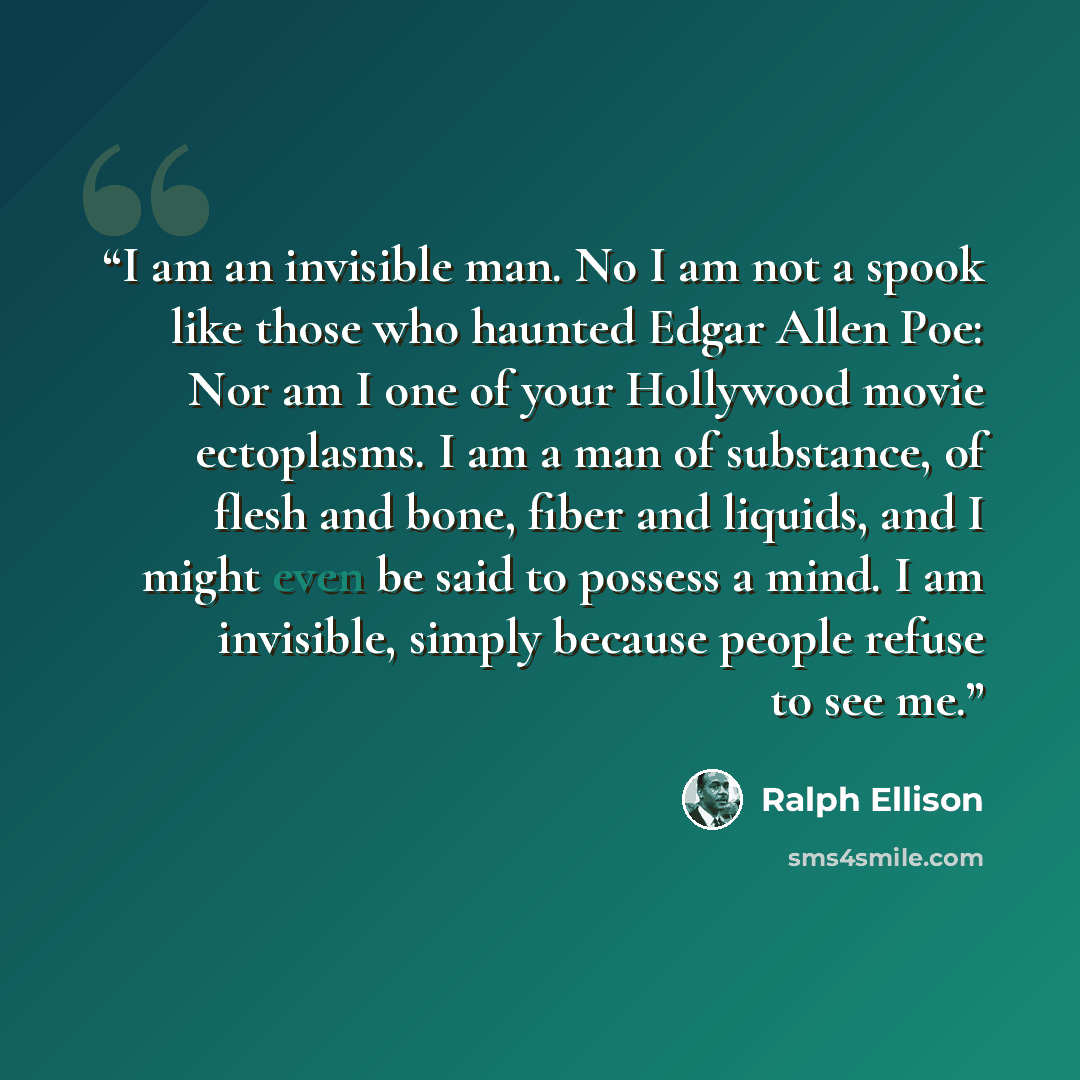 “I am an invisible man. No I am not a spook like those who haunted Edgar Allen Poe: Nor am I one of your Hollywood movie ectoplasms. I am a man of substance, of flesh and bone, fiber and liquids, and I might even be said to possess a mind. I am invisible, simply because people refuse to see me.” quote by Ralph Ellison