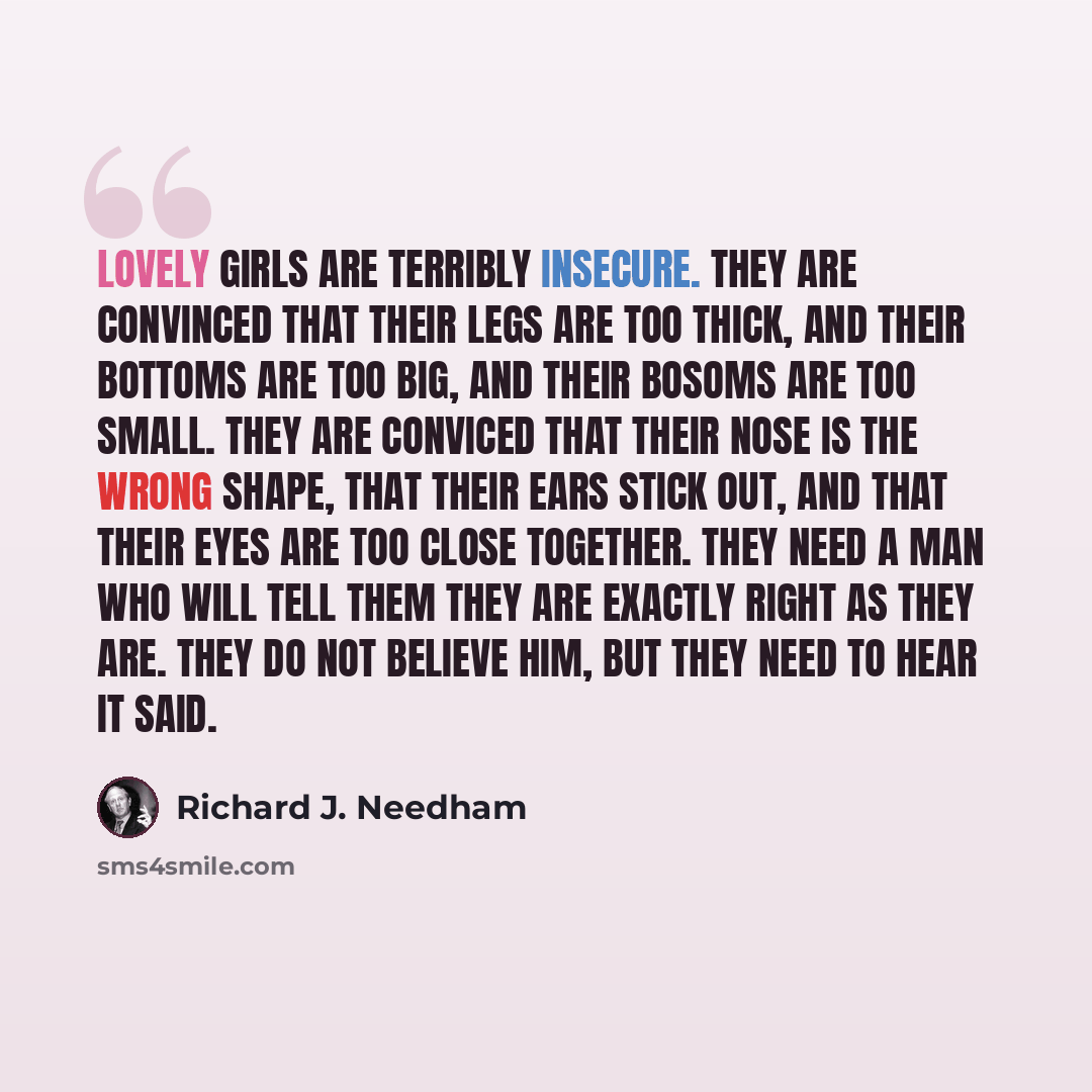“Lovely girls are terribly insecure. They are convinced that their legs are too thick, and their bottoms are too big, and their bosoms are too small. They are conviced that their nose is the wrong shape, that their ears stick out, and that their eyes are too close together. They need a man who will…” quote by Richard J. Needham