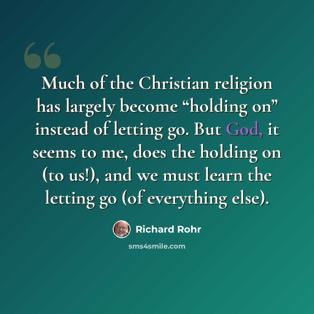 “Much of the Christian religion has largely become “holding on” instead of letting go. But God, it seems to me, does the holding on (to us!), and we must learn the letting go (of everything else).” quote by Richard Rohr