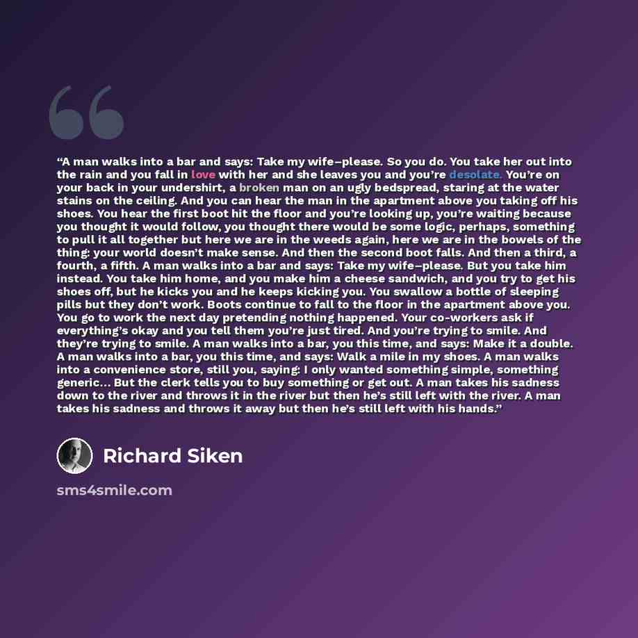 “A man walks into a bar and says: Take my wife–please. So you do. You take her out into the rain and you fall in love with her and she leaves you and you’re desolate. You’re on your back in your undershirt, a broken man on an ugly bedspread, staring at the water stains on the ceiling. And you can…” quote by Richard Siken