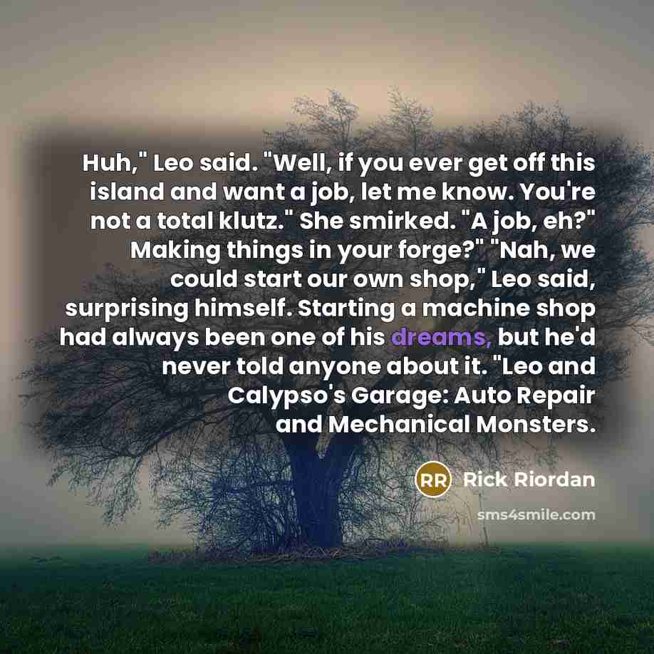 “Huh," Leo said. "Well, if you ever get off this island and want a job, let me know. You're not a total klutz." She smirked. "A job, eh?" Making things in your forge?" "Nah, we could start our own shop," Leo said, surprising himself. Starting a machine shop had always been one of his dreams, but…” quote by Rick Riordan