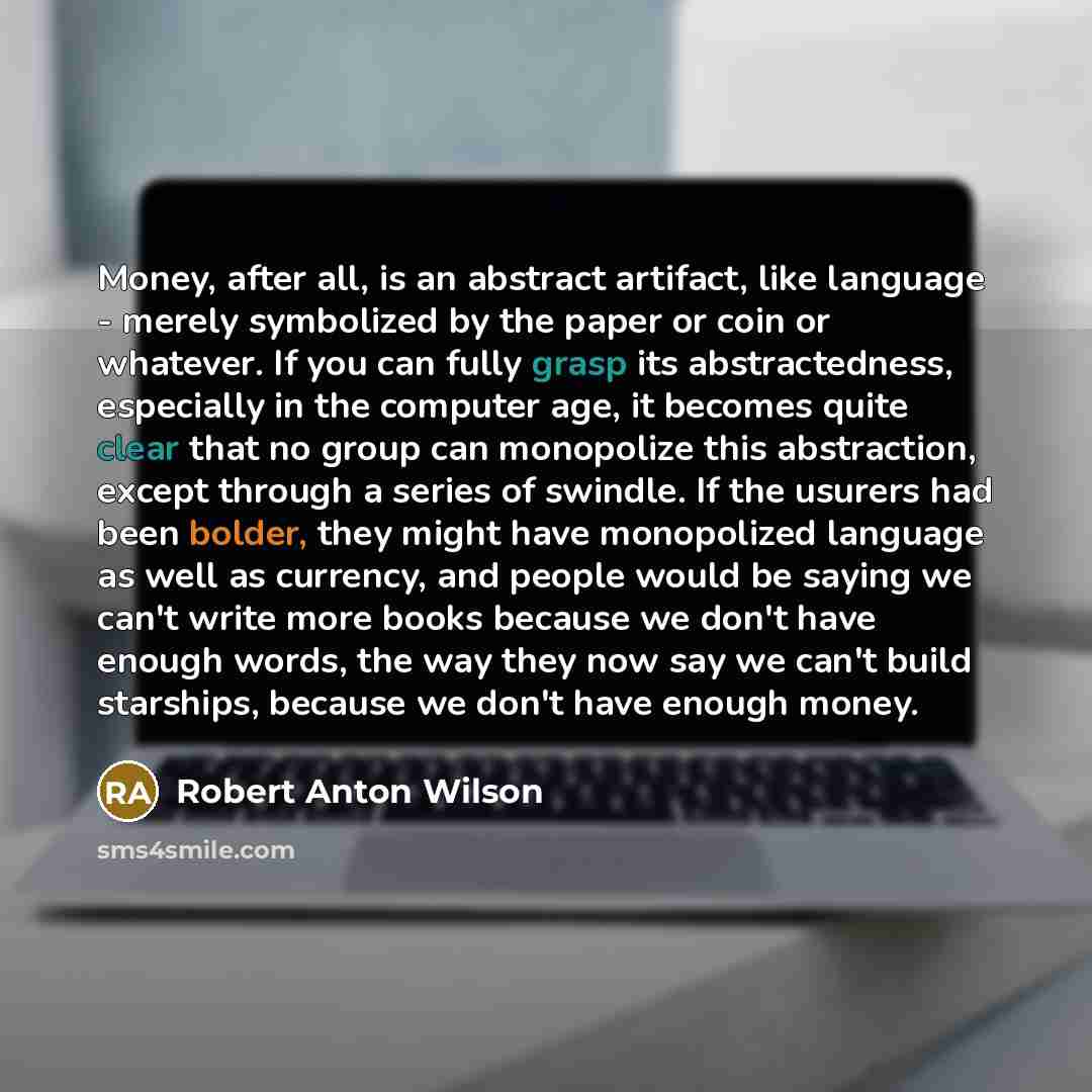 “Money, after all, is an abstract artifact, like language - merely symbolized by the paper or coin or whatever. If you can fully grasp its abstractedness, especially in the computer age, it becomes quite clear that no group can monopolize this abstraction, except through a series of swindle. If the…” quote by Robert Anton Wilson