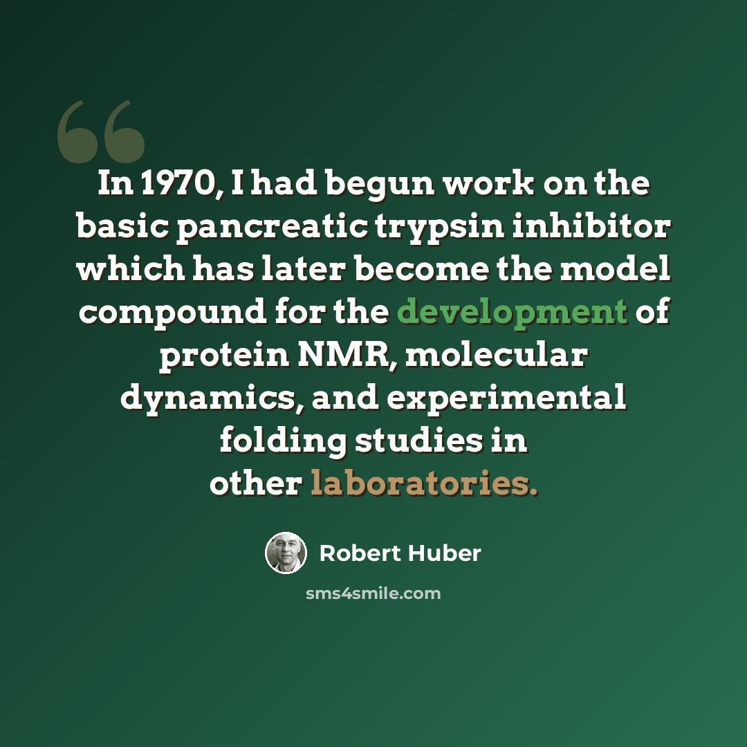 “In 1970, I had begun work on the basic pancreatic trypsin inhibitor which has later become the model compound for the development of protein NMR, molecular dynamics, and experimental folding studies in other laboratories.” quote by Robert Huber