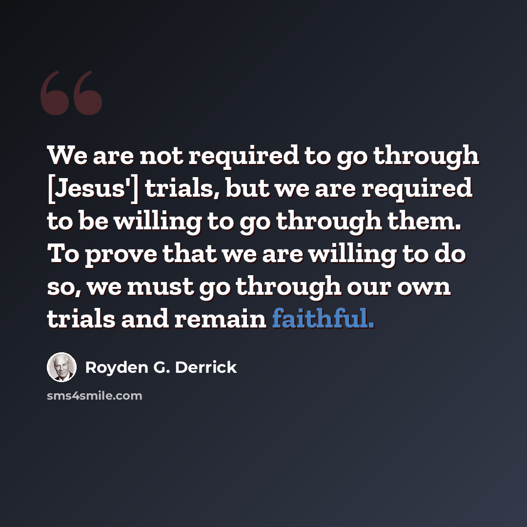 “We are not required to go through [Jesus'] trials, but we are required to be willing to go through them. To prove that we are willing to do so, we must go through our own trials and remain faithful.” quote by Royden G. Derrick