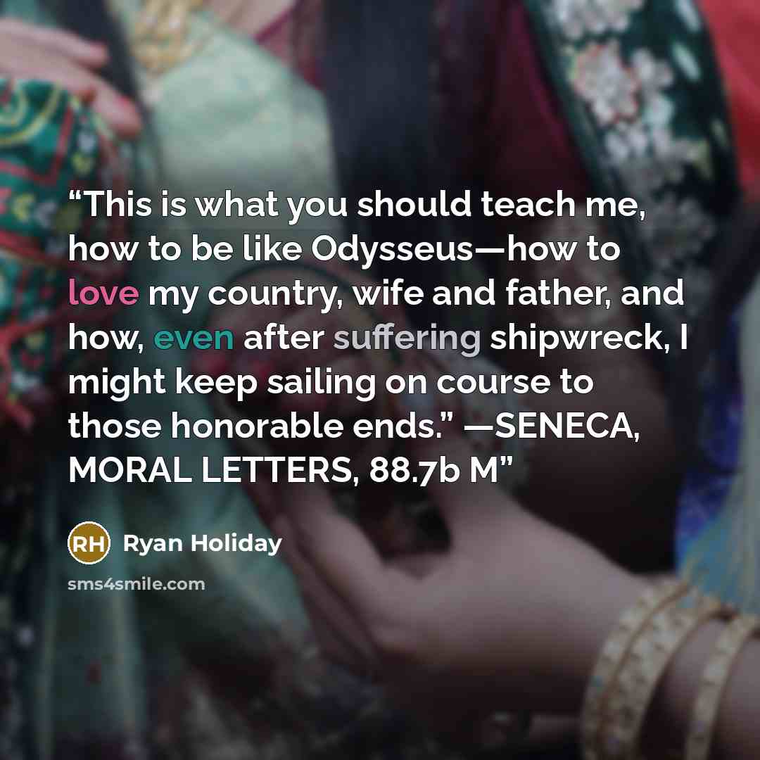 “This is what you should teach me, how to be like Odysseus—how to love my country, wife and father, and how, even after suffering shipwreck, I might keep sailing on course to those honorable ends.” —SENECA, MORAL LETTERS, 88.7b M” quote by Ryan Holiday