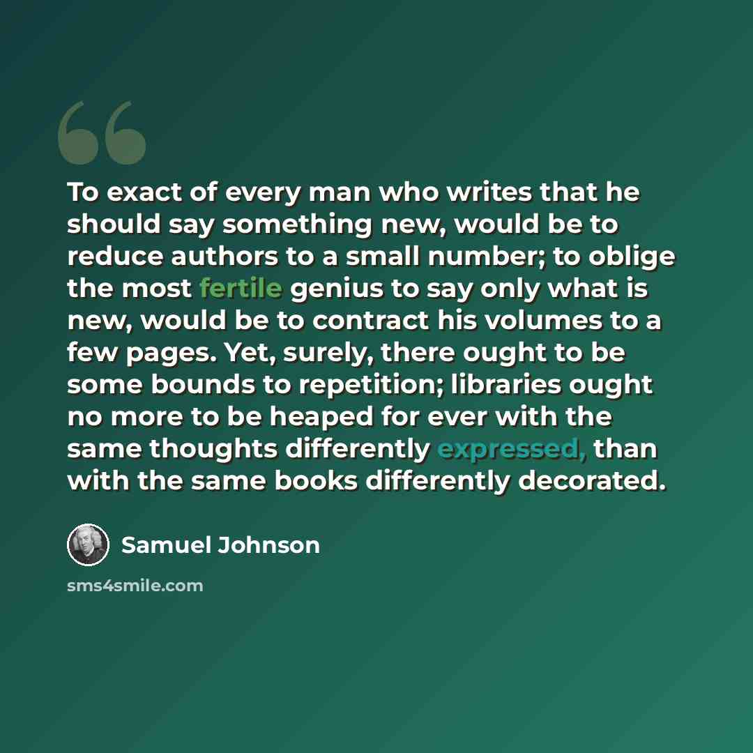 “To exact of every man who writes that he should say something new, would be to reduce authors to a small number; to oblige the most fertile genius to say only what is new, would be to contract his volumes to a few pages. Yet, surely, there ought to be some bounds to repetition; libraries ought no…” quote by Samuel Johnson