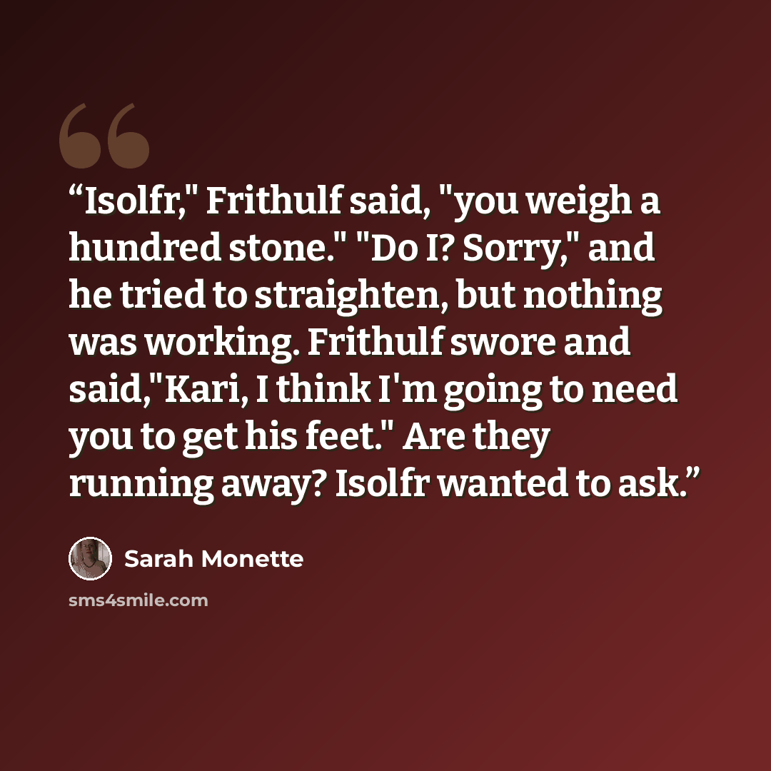 “Isolfr," Frithulf said, "you weigh a hundred stone." "Do I? Sorry," and he tried to straighten, but nothing was working. Frithulf swore and said,"Kari, I think I'm going to need you to get his feet." Are they running away? Isolfr wanted to ask.” quote by Sarah Monette