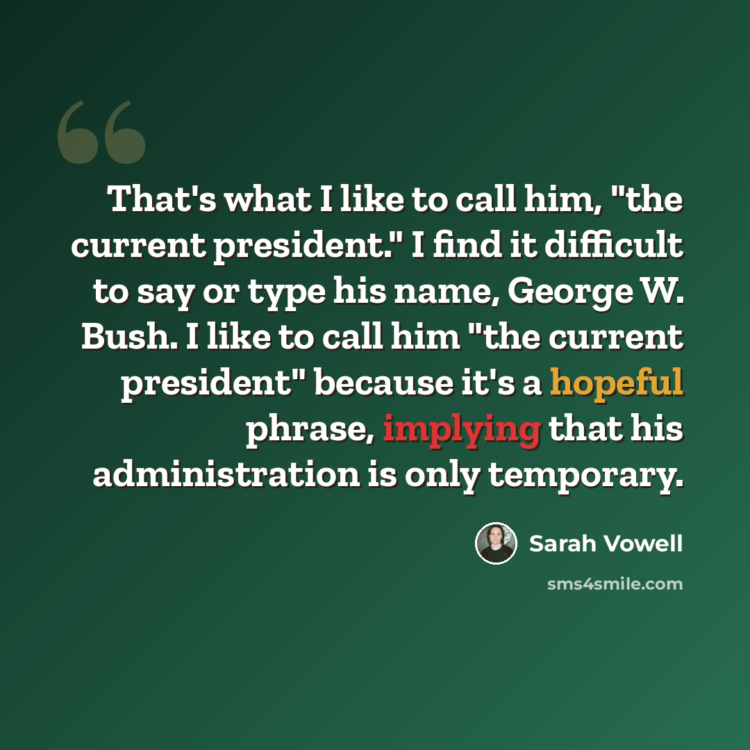“That's what I like to call him, "the current president." I find it difficult to say or type his name, George W. Bush. I like to call him "the current president" because it's a hopeful phrase, implying that his administration is only temporary.” quote by Sarah Vowell