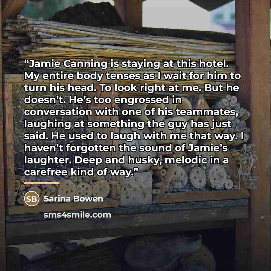 “Jamie Canning is staying at this hotel. My entire body tenses as I wait for him to turn his head. To look right at me. But he doesn’t. He’s too engrossed in conversation with one of his teammates, laughing at something the guy has just said. He used to laugh with me that way. I haven’t forgotten…” quote by Sarina Bowen