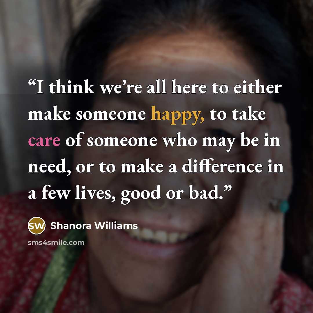 “I think we’re all here to either make someone happy, to take care of someone who may be in need, or to make a difference in a few lives, good or bad.” quote by Shanora Williams