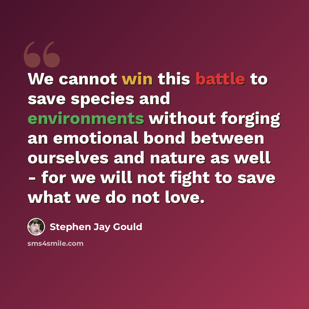 “We cannot win this battle to save species and environments without forging an emotional bond between ourselves and nature as well - for we will not fight to save what we do not love.” quote by Stephen Jay Gould