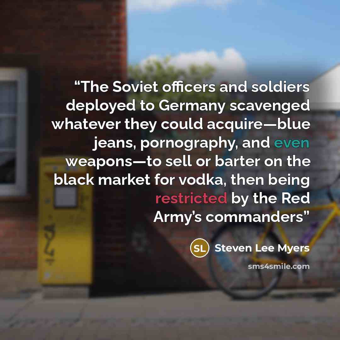 “The Soviet officers and soldiers deployed to Germany scavenged whatever they could acquire—blue jeans, pornography, and even weapons—to sell or barter on the black market for vodka, then being restricted by the Red Army’s commanders” quote by Steven Lee Myers