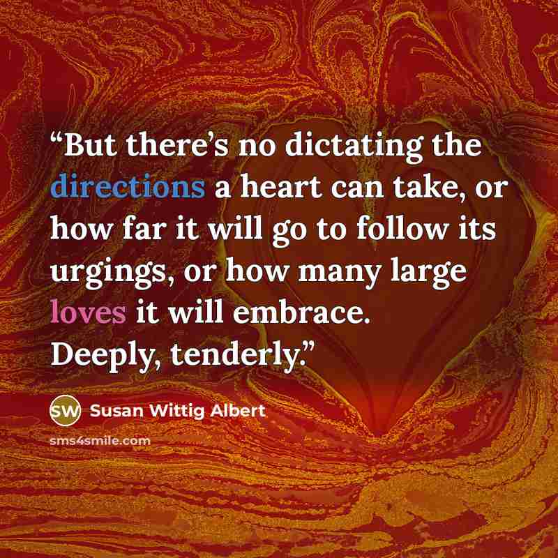“But there’s no dictating the directions a heart can take, or how far it will go to follow its urgings, or how many large loves it will embrace. Deeply, tenderly.” quote by Susan Wittig Albert