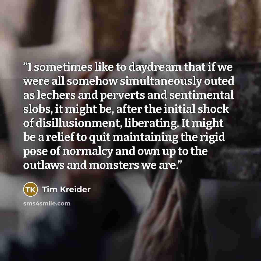 “I sometimes like to daydream that if we were all somehow simultaneously outed as lechers and perverts and sentimental slobs, it might be, after the initial shock of disillusionment, liberating. It might be a relief to quit maintaining the rigid pose of normalcy and own up to the outlaws and…” quote by Tim Kreider