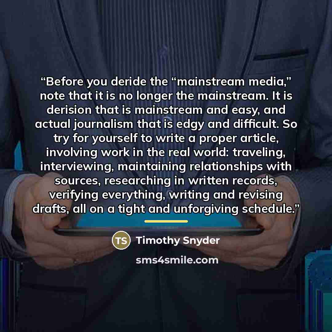 “Before you deride the “mainstream media,” note that it is no longer the mainstream. It is derision that is mainstream and easy, and actual journalism that is edgy and difficult. So try for yourself to write a proper article, involving work in the real world: traveling, interviewing, maintaining…” quote by Timothy Snyder