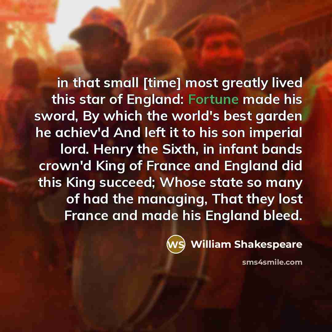 “in that small [time] most greatly lived this star of England: Fortune made his sword, By which the world's best garden he achiev'd And left it to his son imperial lord. Henry the Sixth, in infant bands crown'd King of France and England did this King succeed; Whose state so many of had the…” quote by William Shakespeare
