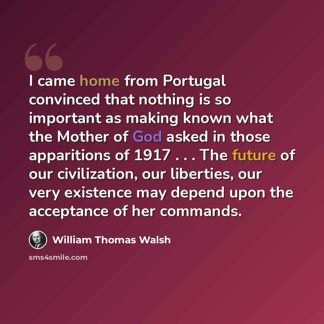 “I came home from Portugal convinced that nothing is so important as making known what the Mother of God asked in those apparitions of 1917 . . . The future of our civilization, our liberties, our very existence may depend upon the acceptance of her commands.” quote by William Thomas Walsh