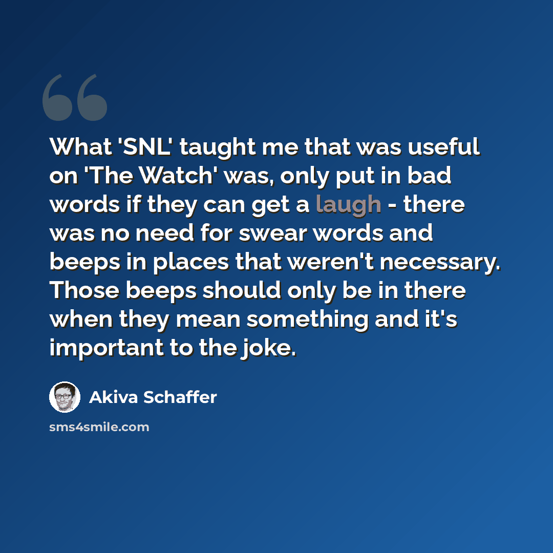 “What 'SNL' taught me that was useful on 'The Watch' was, only put in bad words if they can get a laugh - there was no need for swear words and beeps in places that weren't necessary. Those beeps should only be in there when they mean something and it's important to the joke.” quote by Akiva Schaffer