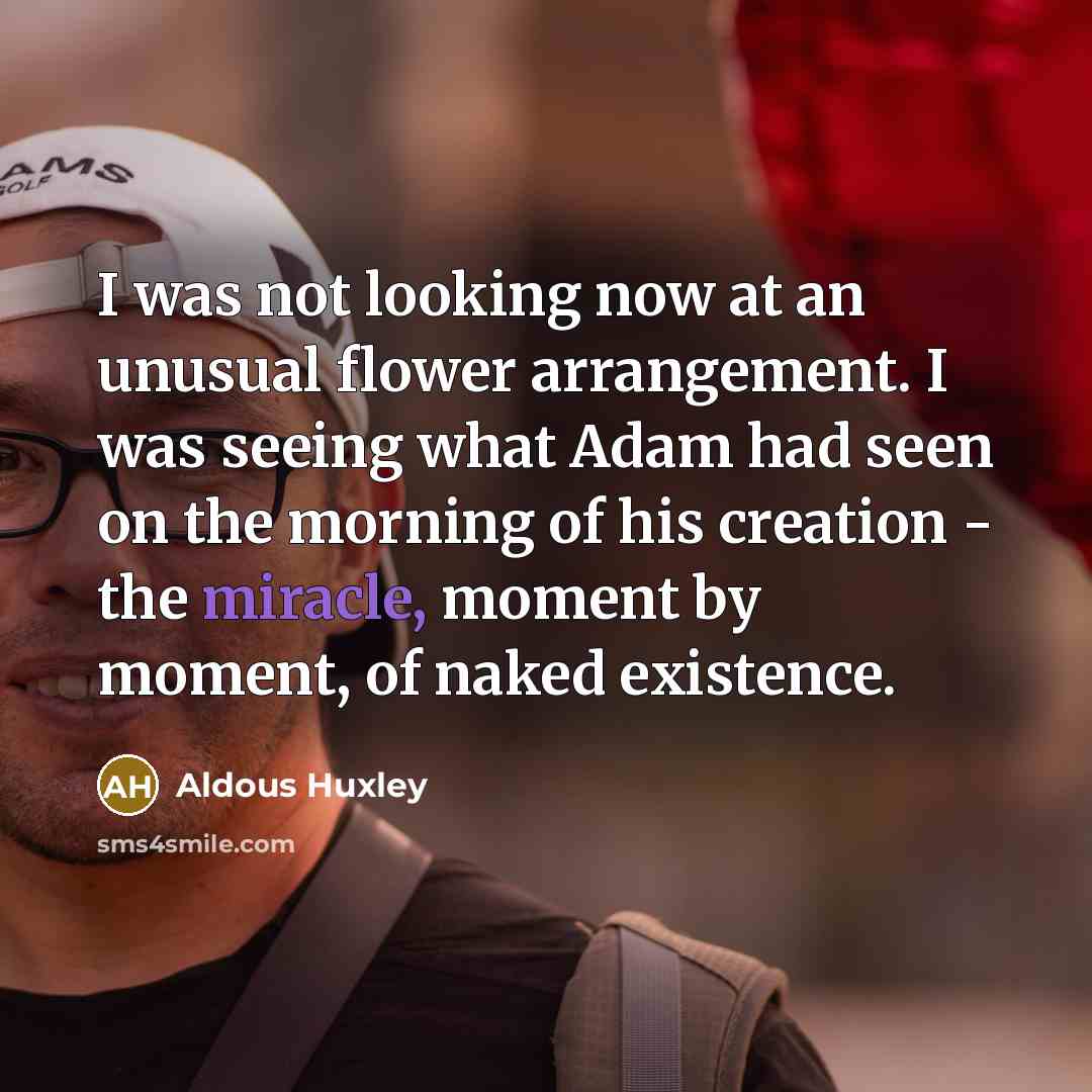“I was not looking now at an unusual flower arrangement. I was seeing what Adam had seen on the morning of his creation - the miracle, moment by moment, of naked existence.” quote by Aldous Huxley
