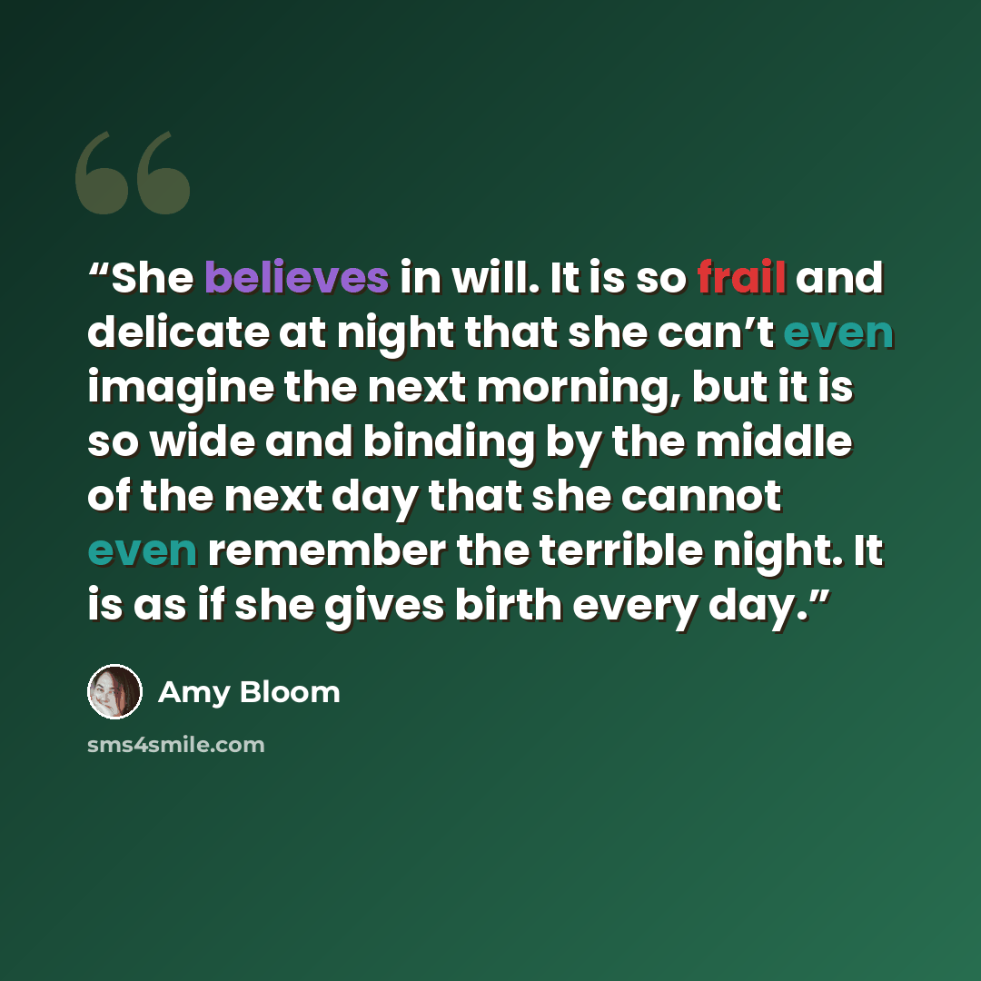 “She believes in will. It is so frail and delicate at night that she can’t even imagine the next morning, but it is so wide and binding by the middle of the next day that she cannot even remember the terrible night. It is as if she gives birth every day.” quote by Amy Bloom