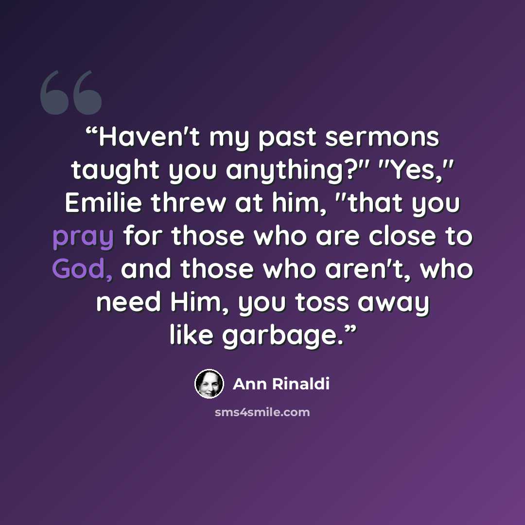 “Haven't my past sermons taught you anything?" "Yes," Emilie threw at him, "that you pray for those who are close to God, and those who aren't, who need Him, you toss away like garbage.” quote by Ann Rinaldi
