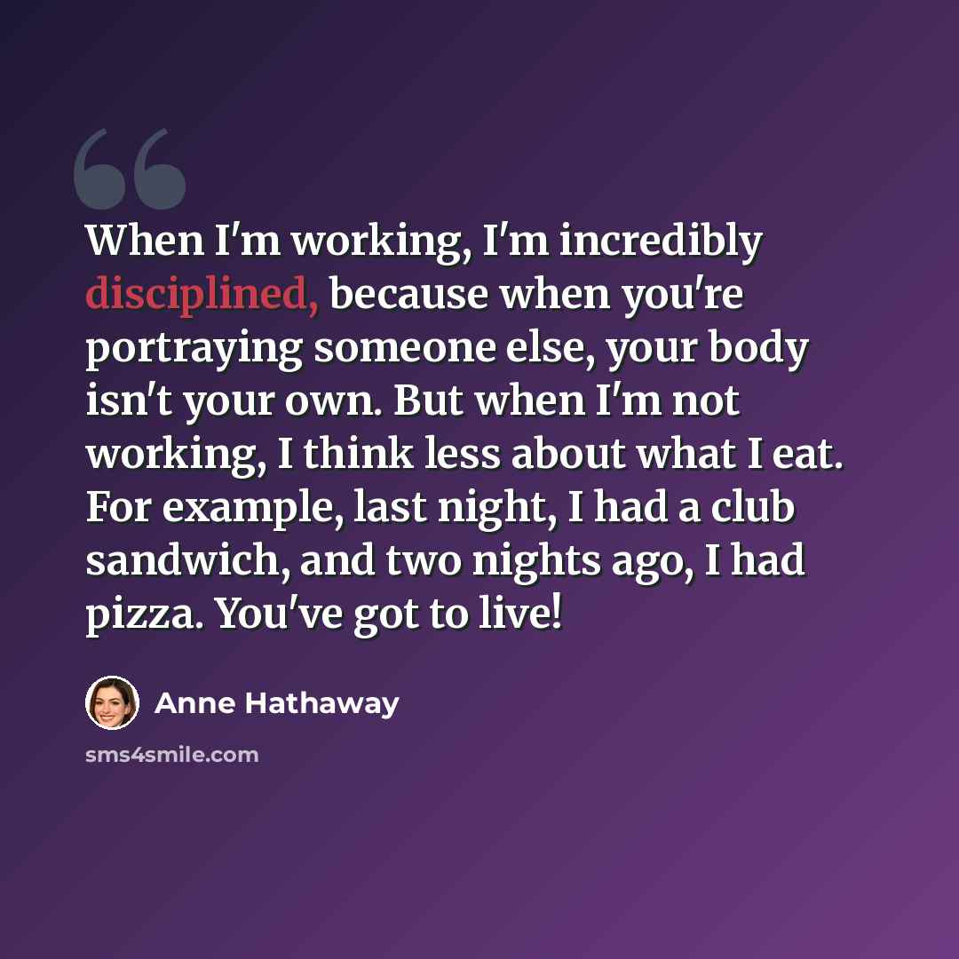 “When I'm working, I'm incredibly disciplined, because when you're portraying someone else, your body isn't your own. But when I'm not working, I think less about what I eat. For example, last night, I had a club sandwich, and two nights ago, I had pizza. You've got to live!” quote by Anne Hathaway