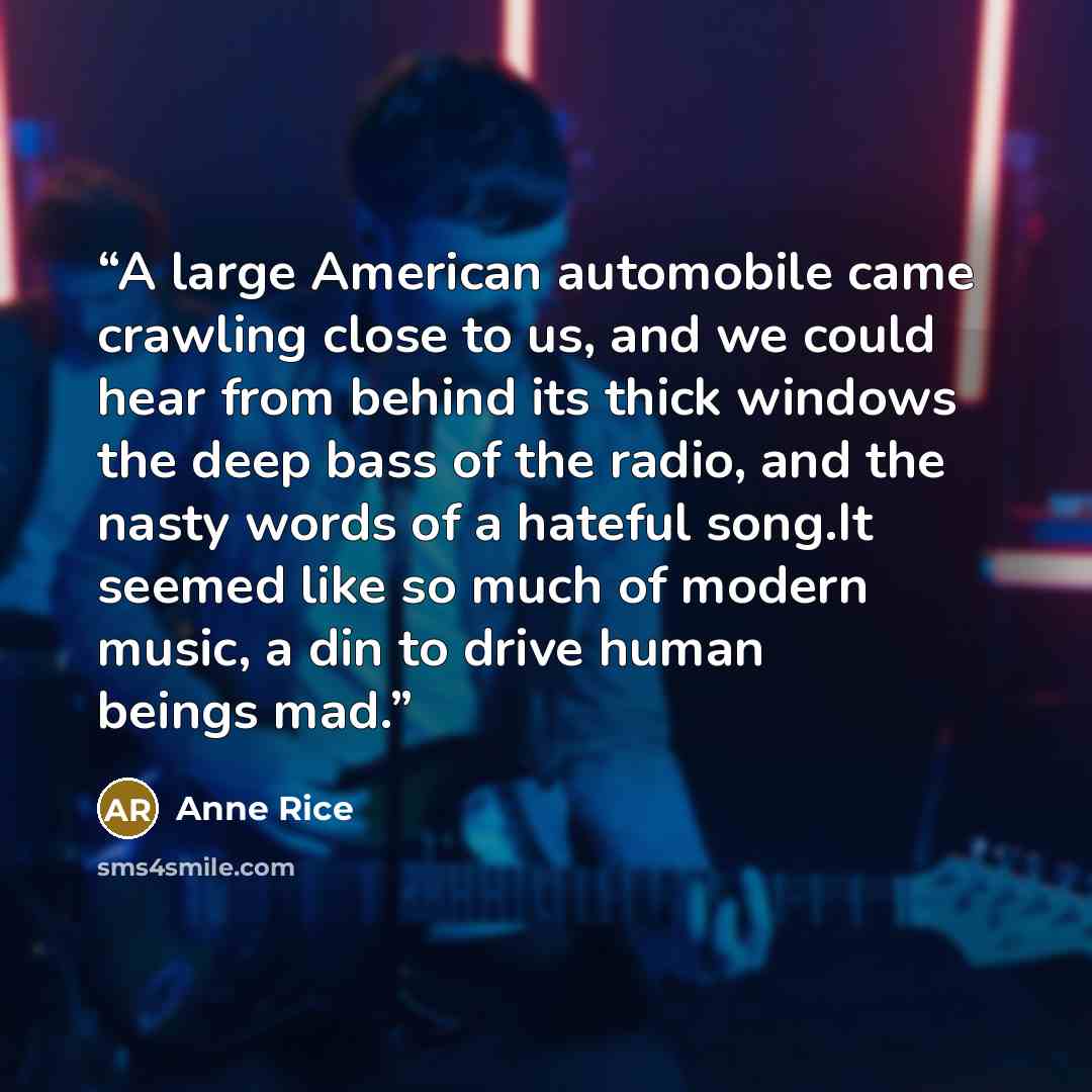 “A large American automobile came crawling close to us, and we could hear from behind its thick windows the deep bass of the radio, and the nasty words of a hateful song.It seemed like so much of modern music, a din to drive human beings mad.” quote by Anne Rice