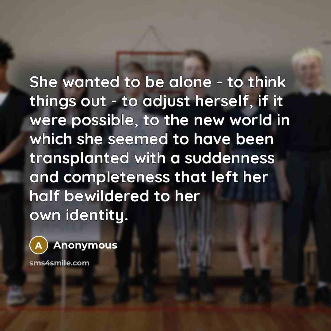“She wanted to be alone - to think things out - to adjust herself, if it were possible, to the new world in which she seemed to have been transplanted with a suddenness and completeness that left her half bewildered to her own identity.” quote by Anonymous