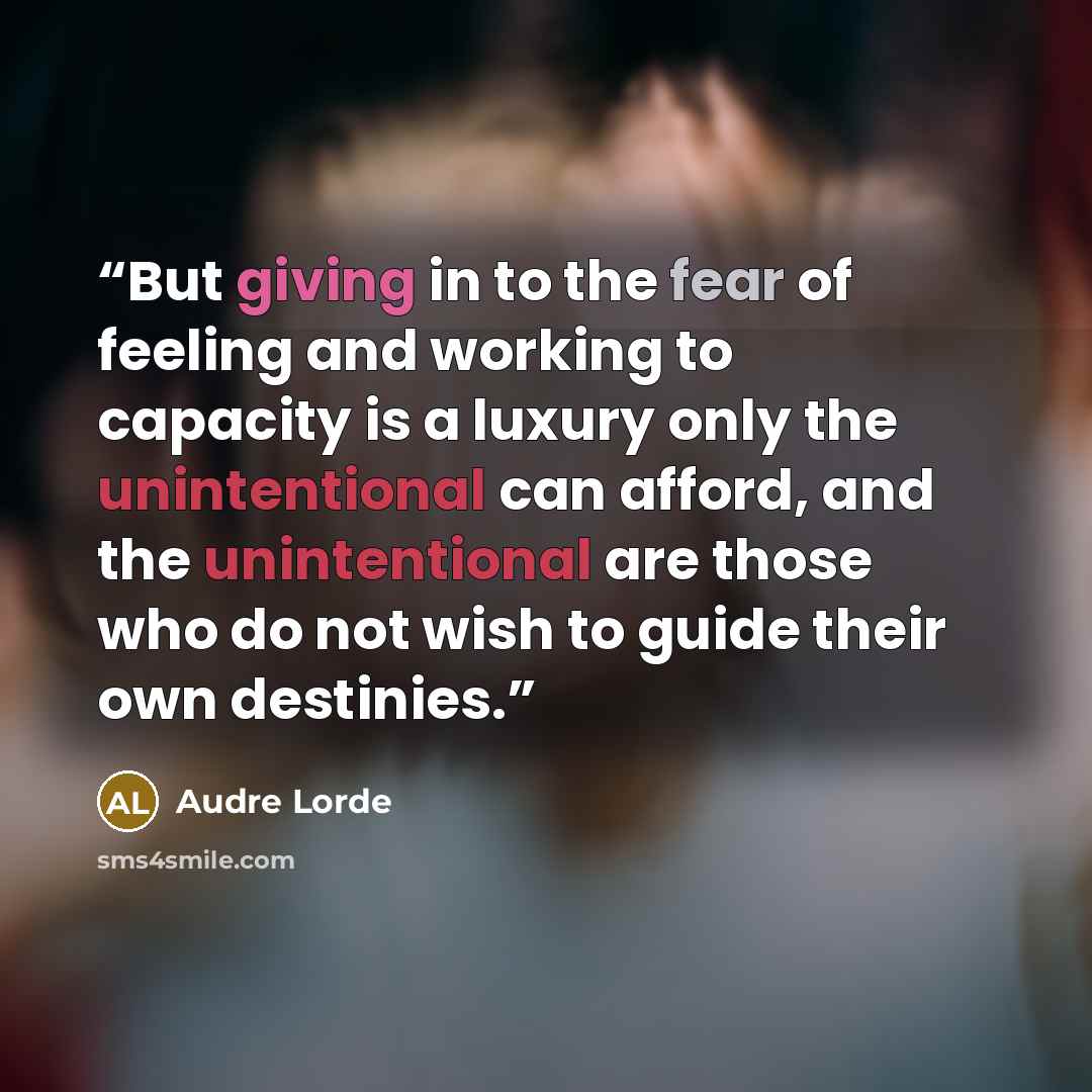 “But giving in to the fear of feeling and working to capacity is a luxury only the unintentional can afford, and the unintentional are those who do not wish to guide their own destinies.” quote by Audre Lorde