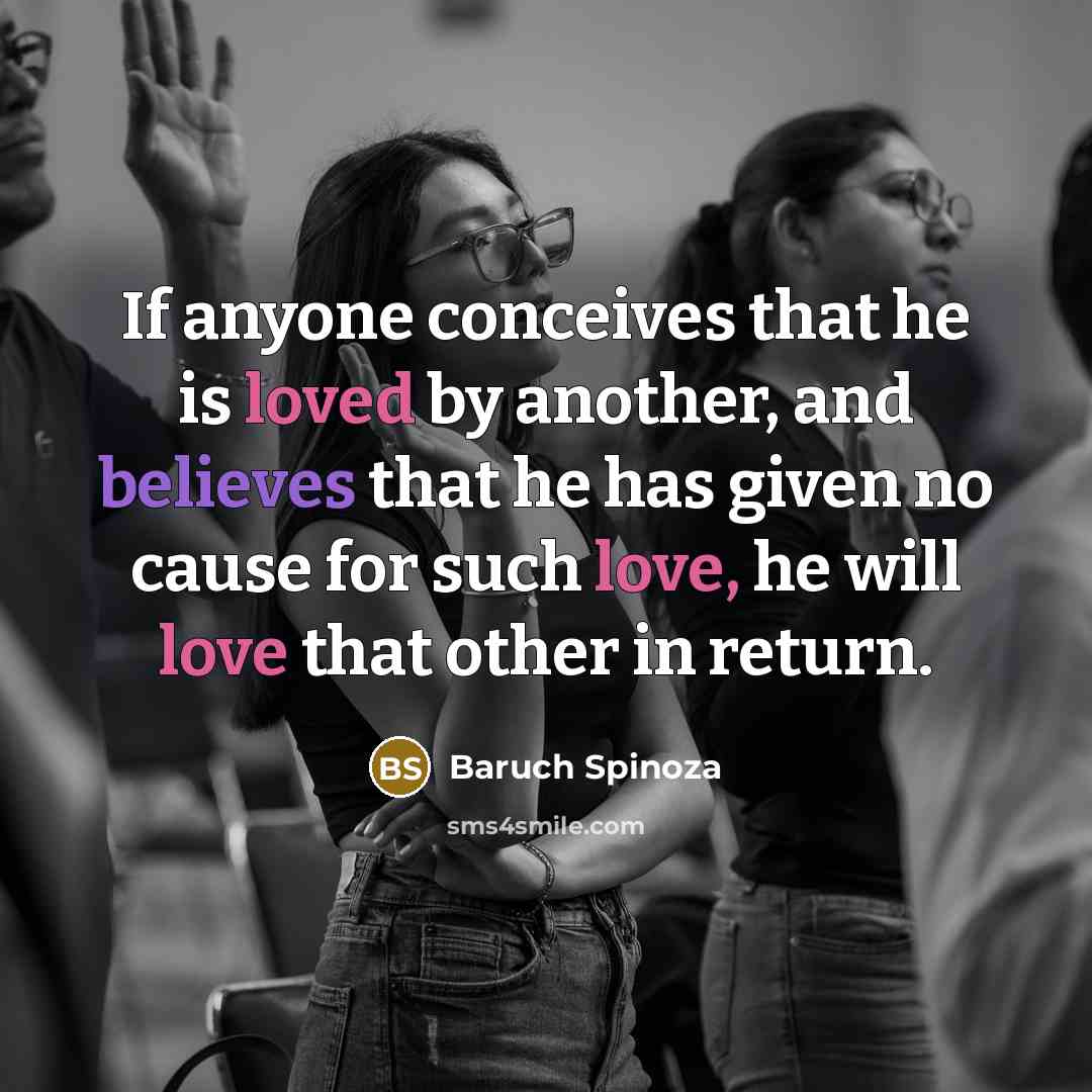 “If anyone conceives that he is loved by another, and believes that he has given no cause for such love, he will love that other in return.” quote by Baruch Spinoza