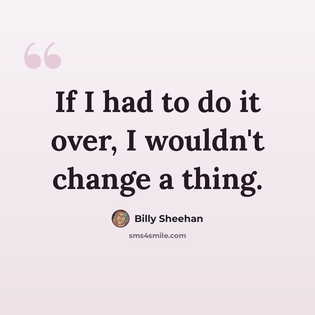 “If I had to do it over, I wouldn't change a thing.” quote by Billy Sheehan