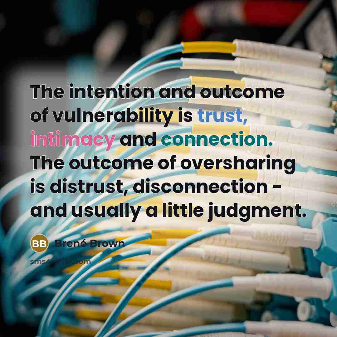 “The intention and outcome of vulnerability is trust, intimacy and connection. The outcome of oversharing is distrust, disconnection - and usually a little judgment.” quote by Brene Brown