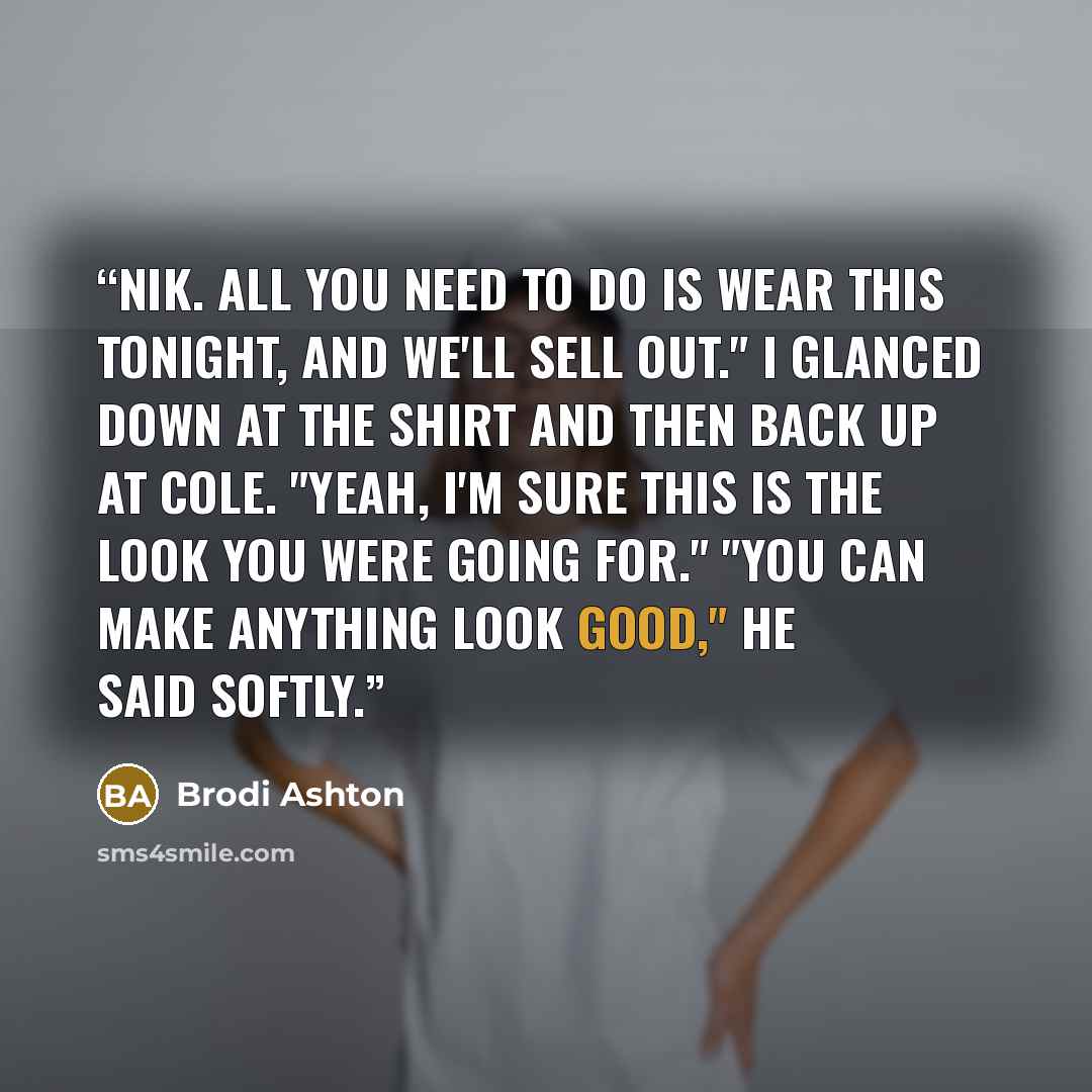 “Nik. All you need to do is wear this tonight, and we'll sell out." I glanced down at the shirt and then back up at Cole. "Yeah, I'm sure this is the look you were going for." "You can make anything look good," he said softly.” quote by Brodi Ashton