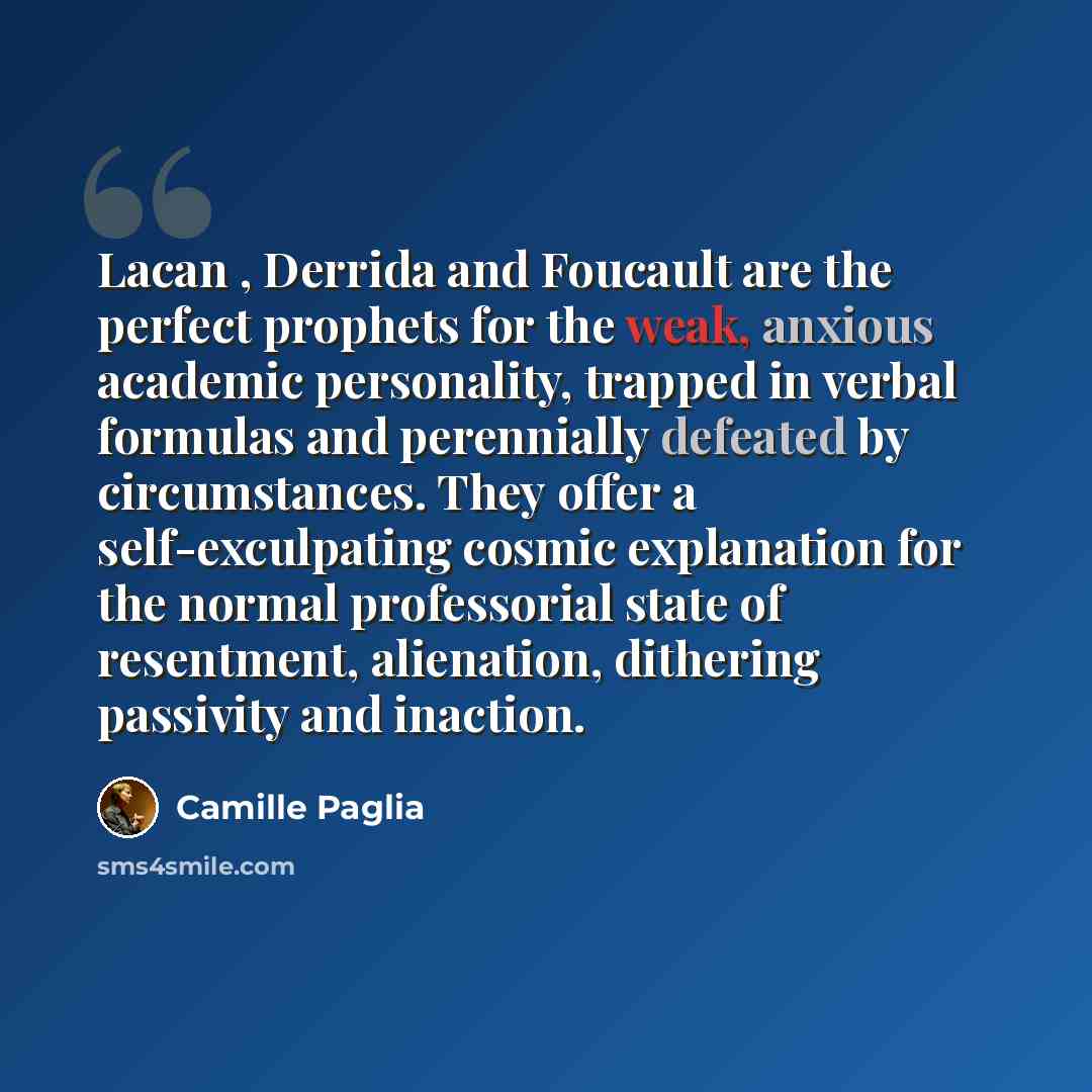 “Lacan , Derrida and Foucault are the perfect prophets for the weak, anxious academic personality, trapped in verbal formulas and perennially defeated by circumstances. They offer a self-exculpating cosmic explanation for the normal professorial state of resentment, alienation, dithering passivity…” quote by Camille Paglia