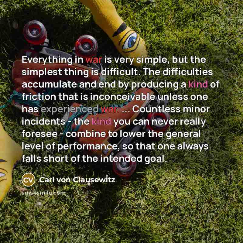 “Everything in war is very simple, but the simplest thing is difficult. The difficulties accumulate and end by producing a kind of friction that is inconceivable unless one has experienced war. ... Countless minor incidents - the kind you can never really foresee - combine to lower the general…” quote by Carl von Clausewitz