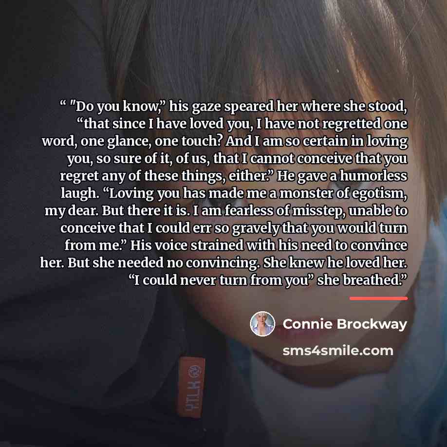 “"Do you know,” his gaze speared her where she stood, “that since I have loved you, I have not regretted one word, one glance, one touch? And I am so certain in loving you, so sure of it, of us, that I cannot conceive that you regret any of these things, either.” He gave a humorless laugh. “Loving…” quote by Connie Brockway