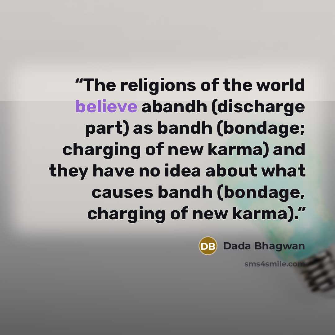 “The religions of the world believe abandh (discharge part) as bandh (bondage; charging of new karma) and they have no idea about what causes bandh (bondage, charging of new karma).” quote by Dada Bhagwan