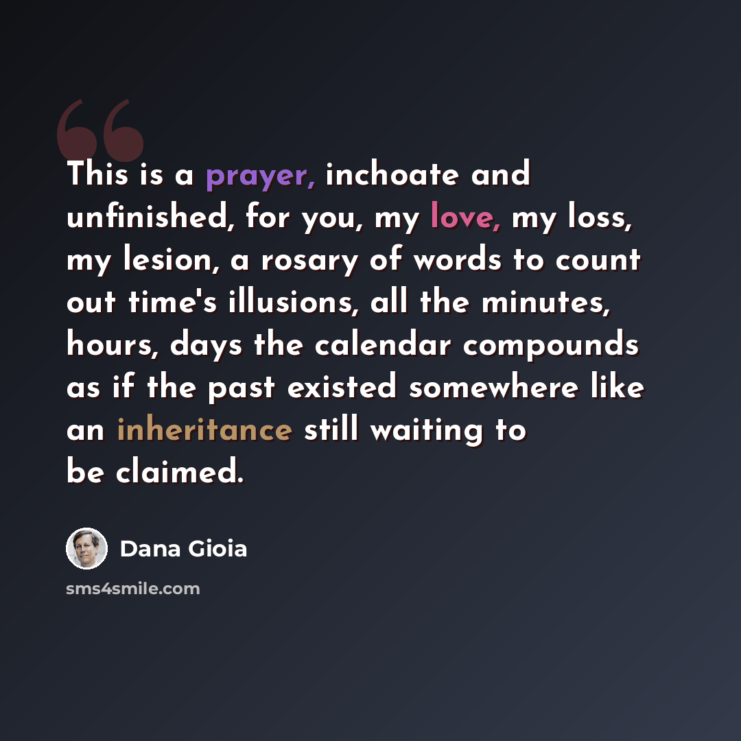 “This is a prayer, inchoate and unfinished, for you, my love, my loss, my lesion, a rosary of words to count out time's illusions, all the minutes, hours, days the calendar compounds as if the past existed somewhere like an inheritance still waiting to be claimed.” quote by Dana Gioia
