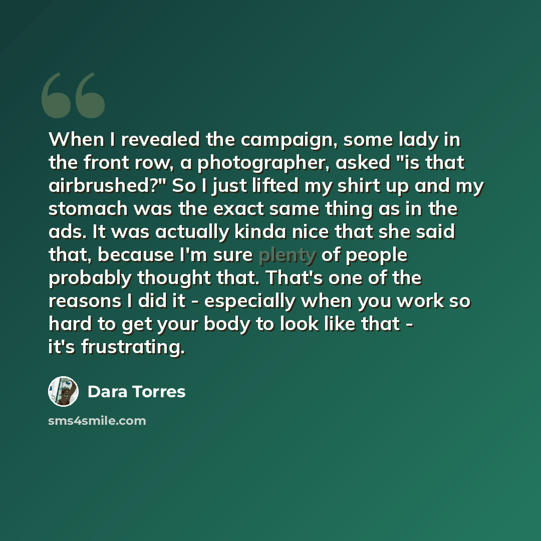 “When I revealed the campaign, some lady in the front row, a photographer, asked "is that airbrushed?" So I just lifted my shirt up and my stomach was the exact same thing as in the ads. It was actually kinda nice that she said that, because I'm sure plenty of people probably thought that. That's…” quote by Dara Torres