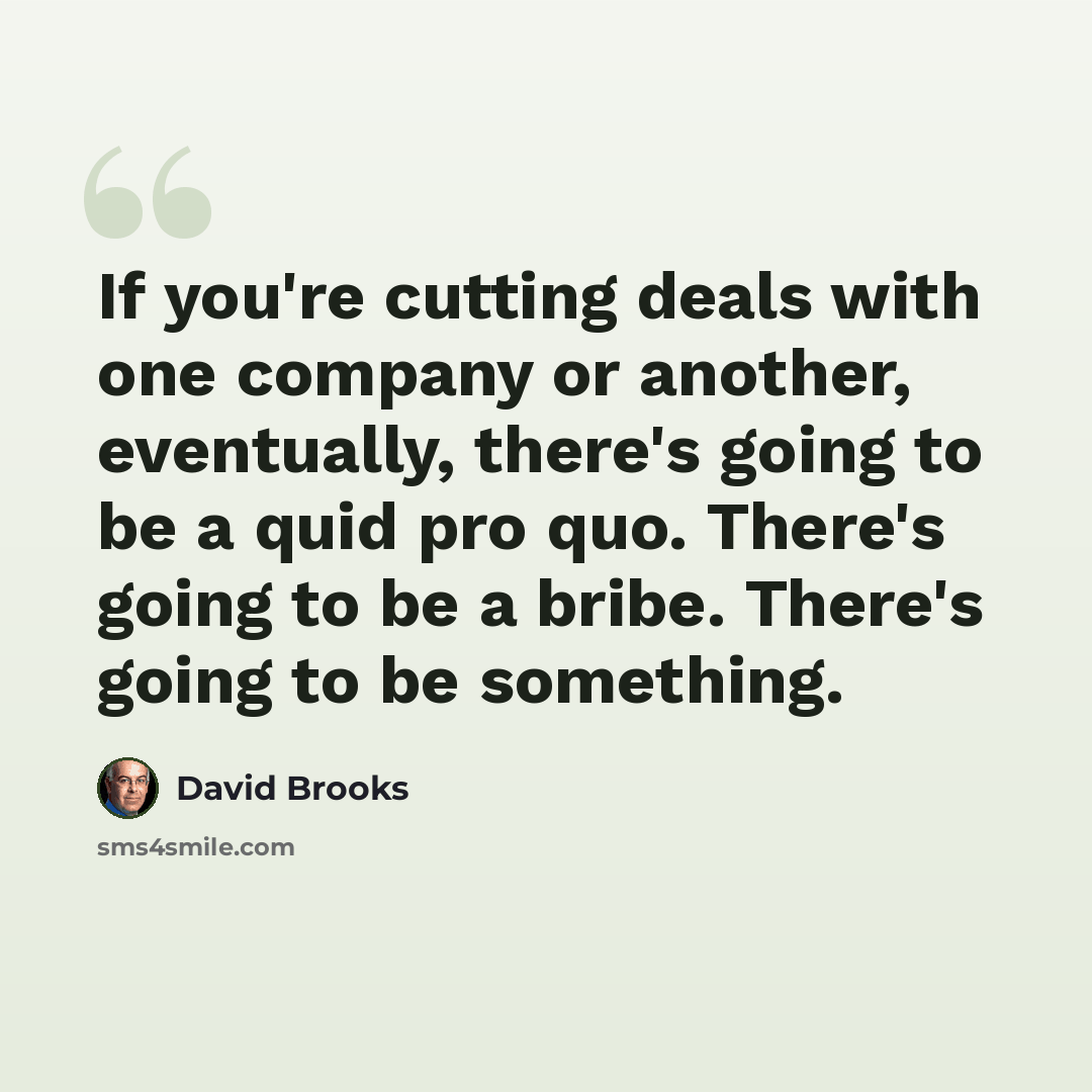 “If you're cutting deals with one company or another, eventually, there's going to be a quid pro quo. There's going to be a bribe. There's going to be something.” quote by David Brooks