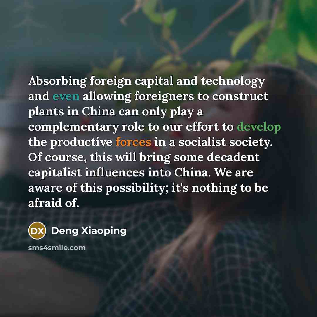 “Absorbing foreign capital and technology and even allowing foreigners to construct plants in China can only play a complementary role to our effort to develop the productive forces in a socialist society. Of course, this will bring some decadent capitalist influences into China. We are aware of…” quote by Deng Xiaoping