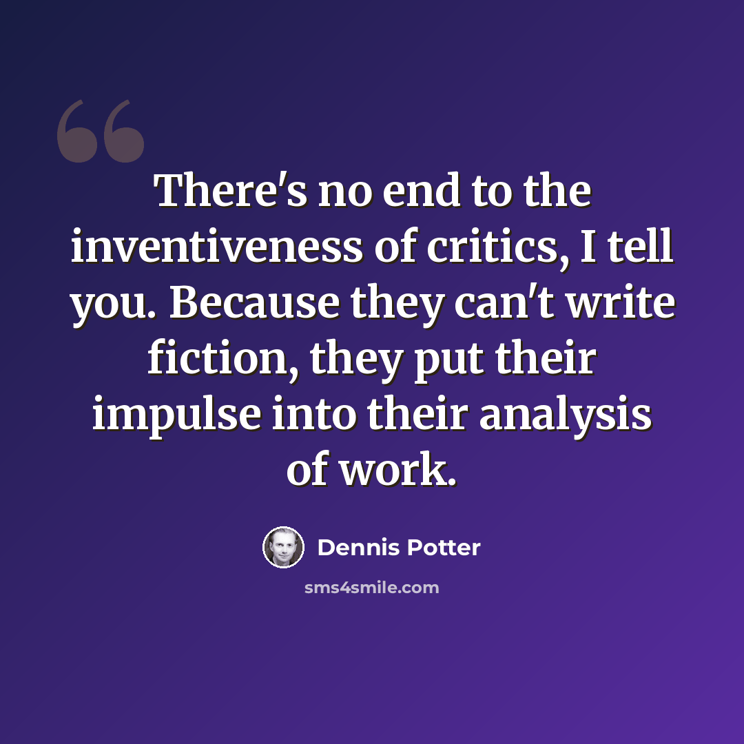 “There's no end to the inventiveness of critics, I tell you. Because they can't write fiction, they put their impulse into their analysis of work.” quote by Dennis Potter