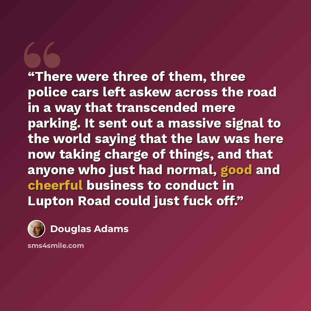 “There were three of them, three police cars left askew across the road in a way that transcended mere parking. It sent out a massive signal to the world saying that the law was here now taking charge of things, and that anyone who just had normal, good and cheerful business to conduct in Lupton…” quote by Douglas Adams