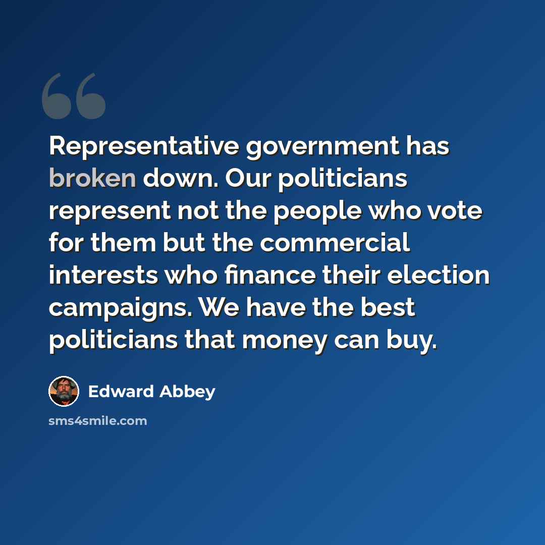 “Representative government has broken down. Our politicians represent not the people who vote for them but the commercial interests who finance their election campaigns. We have the best politicians that money can buy.” quote by Edward Abbey