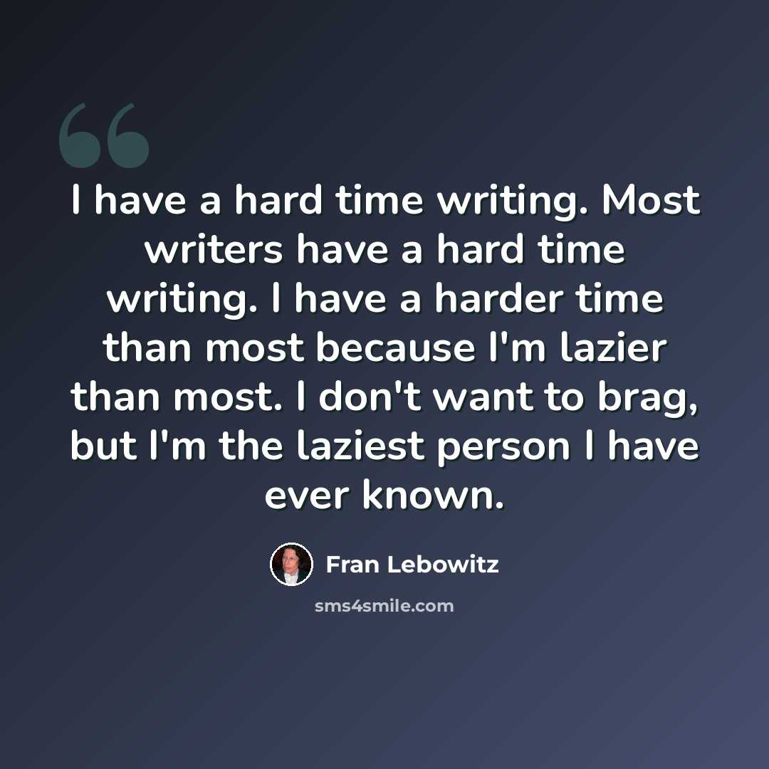“I have a hard time writing. Most writers have a hard time writing. I have a harder time than most because I'm lazier than most. I don't want to brag, but I'm the laziest person I have ever known.” quote by Fran Lebowitz