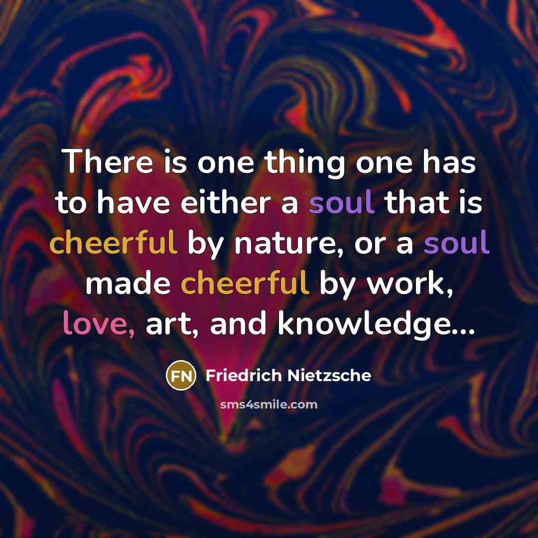 “There is one thing one has to have either a soul that is cheerful by nature, or a soul made cheerful by work, love, art, and knowledge…” quote by Friedrich Nietzsche