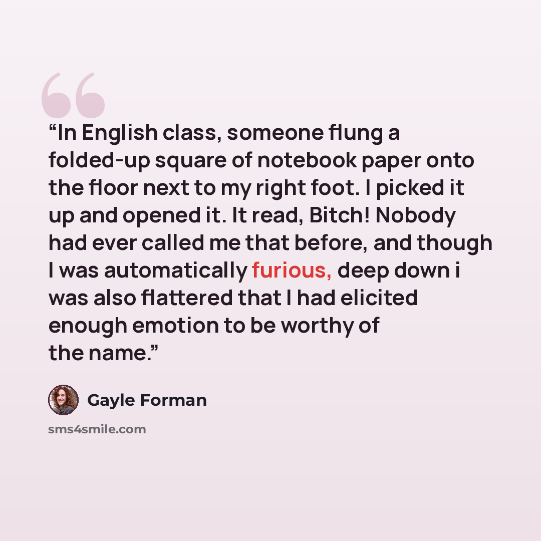 “In English class, someone flung a folded-up square of notebook paper onto the floor next to my right foot. I picked it up and opened it. It read, Bitch! Nobody had ever called me that before, and though I was automatically furious, deep down i was also flattered that I had elicited enough emotion…” quote by Gayle Forman
