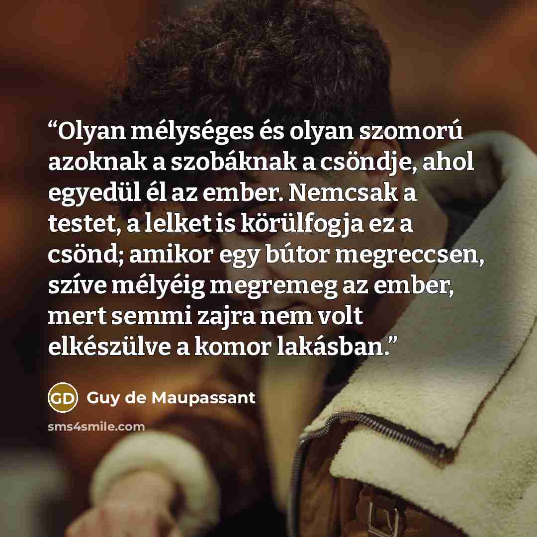 “Olyan mélységes és olyan szomorú azoknak a szobáknak a csöndje, ahol egyedül él az ember. Nemcsak a testet, a lelket is körülfogja ez a csönd; amikor egy bútor megreccsen, szíve mélyéig megremeg az ember, mert semmi zajra nem volt elkészülve a komor lakásban.” quote by Guy de Maupassant