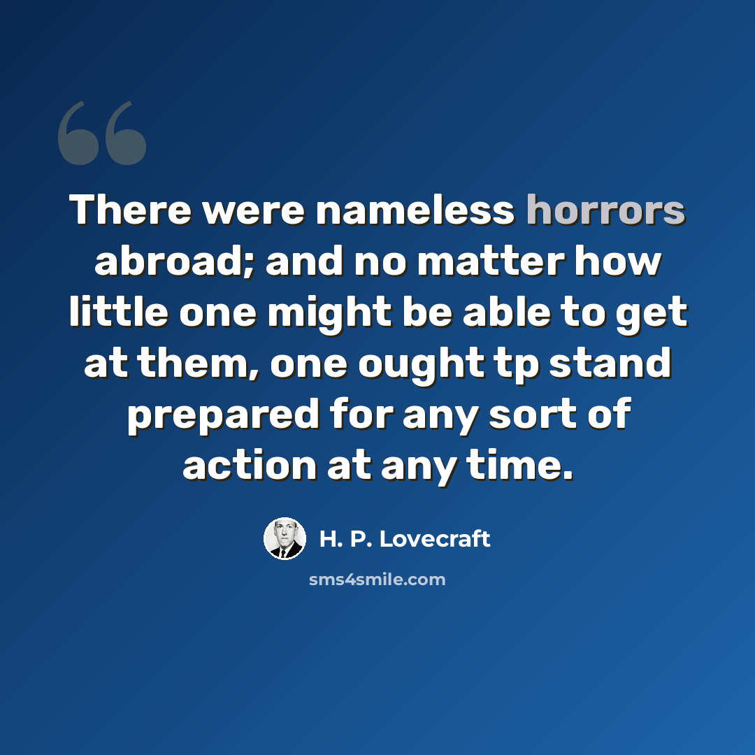 “There were nameless horrors abroad; and no matter how little one might be able to get at them, one ought tp stand prepared for any sort of action at any time.” quote by H. P. Lovecraft