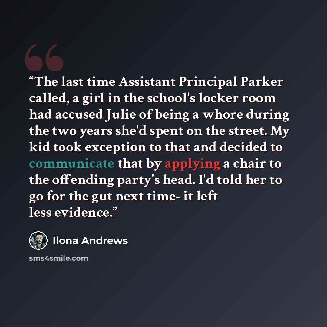 “The last time Assistant Principal Parker called, a girl in the school's locker room had accused Julie of being a whore during the two years she'd spent on the street. My kid took exception to that and decided to communicate that by applying a chair to the offending party's head. I'd told her to go…” quote by Ilona Andrews